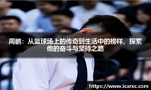 周鹏：从篮球场上的传奇到生活中的榜样，探索他的奋斗与坚持之路